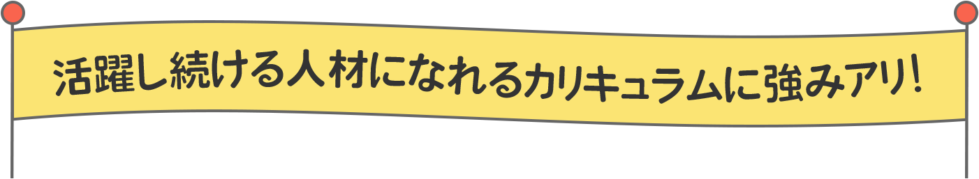 活躍し続ける⼈材になれるカリキュラムに強みアリ！
